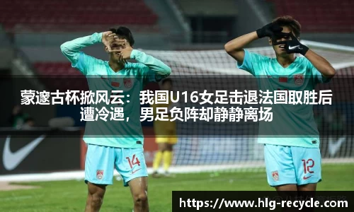 蒙邃古杯掀风云：我国U16女足击退法国取胜后遭冷遇，男足负阵却静静离场